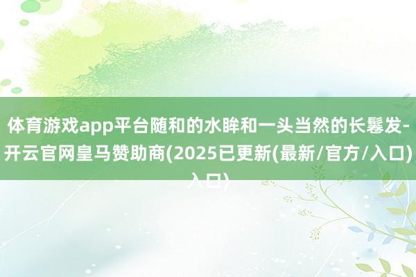体育游戏app平台随和的水眸和一头当然的长鬈发-开云官网皇马赞助商(2025已更新(最新/官方/入口)