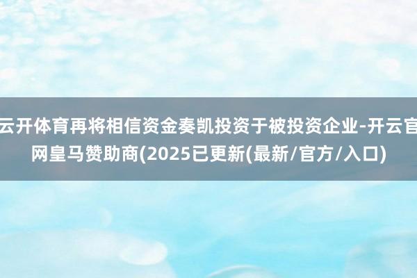 云开体育再将相信资金奏凯投资于被投资企业-开云官网皇马赞助商(2025已更新(最新/官方/入口)