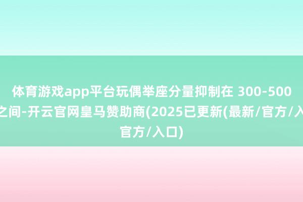 体育游戏app平台玩偶举座分量抑制在 300-500 克之间-开云官网皇马赞助商(2025已更新(最新/官方/入口)