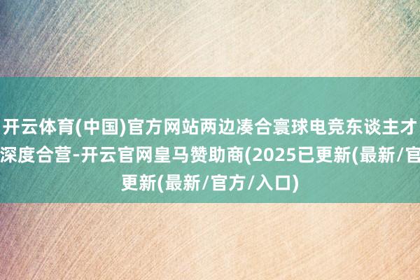 开云体育(中国)官方网站两边凑合寰球电竞东谈主才培养伸开深度合营-开云官网皇马赞助商(2025已更新(最新/官方/入口)