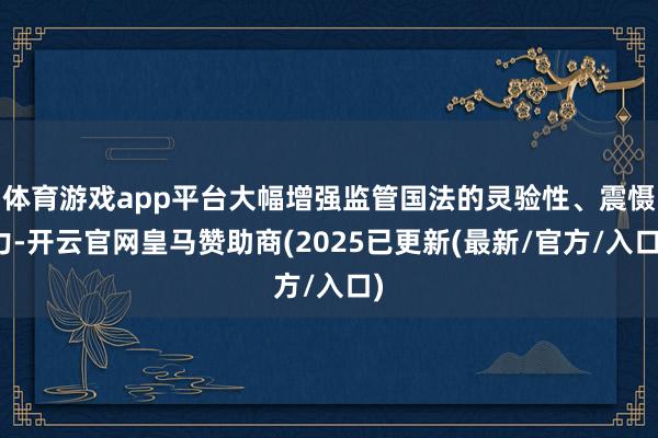 体育游戏app平台大幅增强监管国法的灵验性、震慑力-开云官网皇马赞助商(2025已更新(最新/官方/入口)
