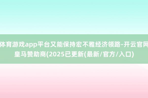 体育游戏app平台又能保持宏不雅经济领路-开云官网皇马赞助商(2025已更新(最新/官方/入口)