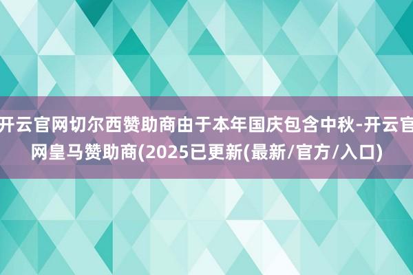 开云官网切尔西赞助商由于本年国庆包含中秋-开云官网皇马赞助商(2025已更新(最新/官方/入口)