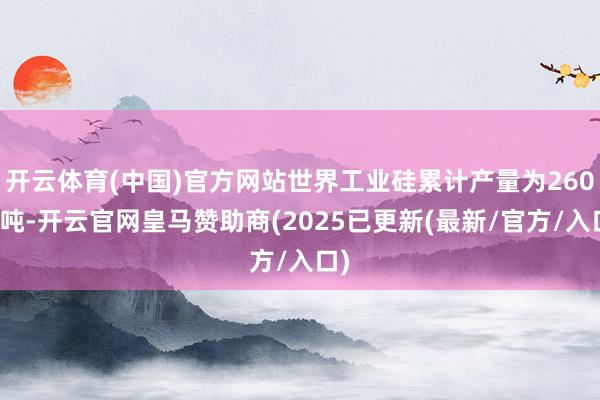 开云体育(中国)官方网站世界工业硅累计产量为260万吨-开云官网皇马赞助商(2025已更新(最新/官方/入口)