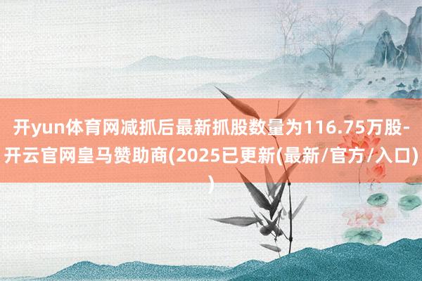 开yun体育网减抓后最新抓股数量为116.75万股-开云官网皇马赞助商(2025已更新(最新/官方/入口)