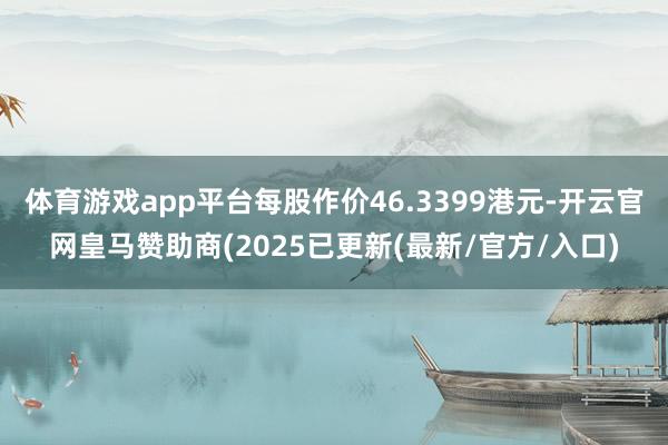 体育游戏app平台每股作价46.3399港元-开云官网皇马赞助商(2025已更新(最新/官方/入口)