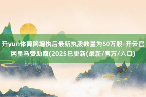 开yun体育网增执后最新执股数量为50万股-开云官网皇马赞助商(2025已更新(最新/官方/入口)