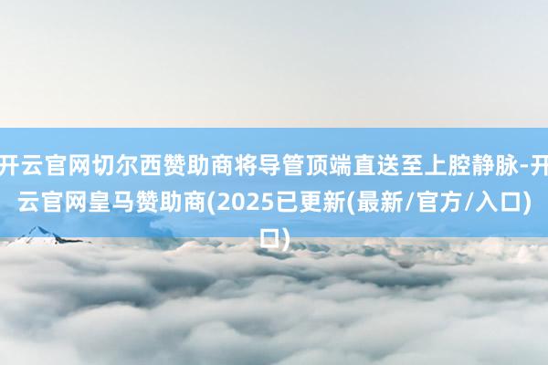 开云官网切尔西赞助商将导管顶端直送至上腔静脉-开云官网皇马赞助商(2025已更新(最新/官方/入口)