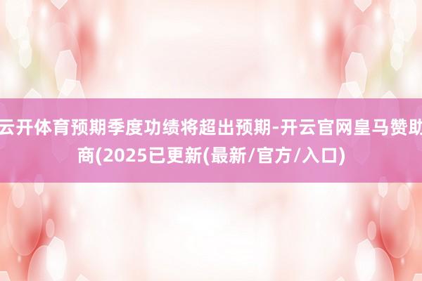 云开体育预期季度功绩将超出预期-开云官网皇马赞助商(2025已更新(最新/官方/入口)